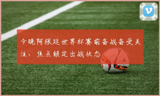 今晚阿根廷世界杯赛前备战备受关注，焦点锁定出战状态