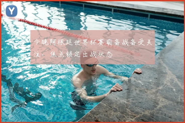 今晚阿根廷世界杯赛前备战备受关注，焦点锁定出战状态