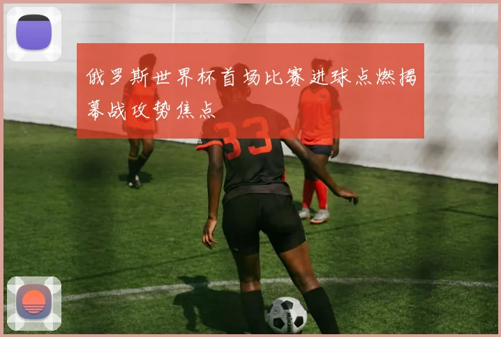 俄罗斯世界杯首场比赛进球点燃揭幕战攻势焦点