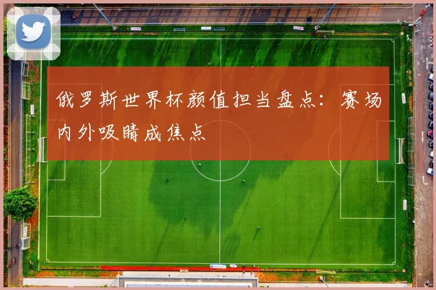 俄罗斯世界杯颜值担当盘点:赛场内外吸睛成焦点