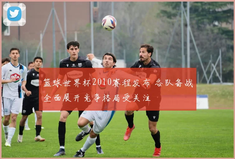 篮球世界杯2010赛程发布 各队备战全面展开竞争格局受关注