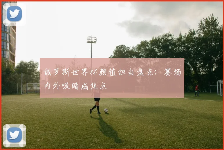 俄罗斯世界杯颜值担当盘点:赛场内外吸睛成焦点