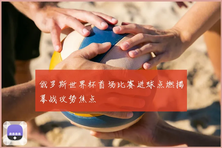 俄罗斯世界杯首场比赛进球点燃揭幕战攻势焦点