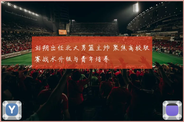 刘朔出任北大男篮主帅 聚焦高校联赛战术升级与青年培养