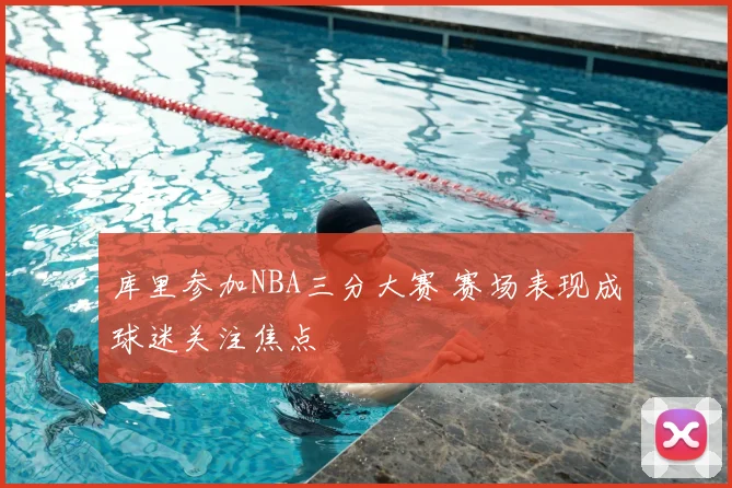 库里参加NBA三分大赛 赛场表现成球迷关注焦点