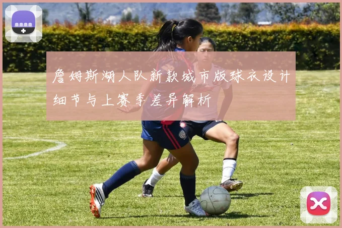 詹姆斯湖人队新款城市版球衣设计细节与上赛季差异解析