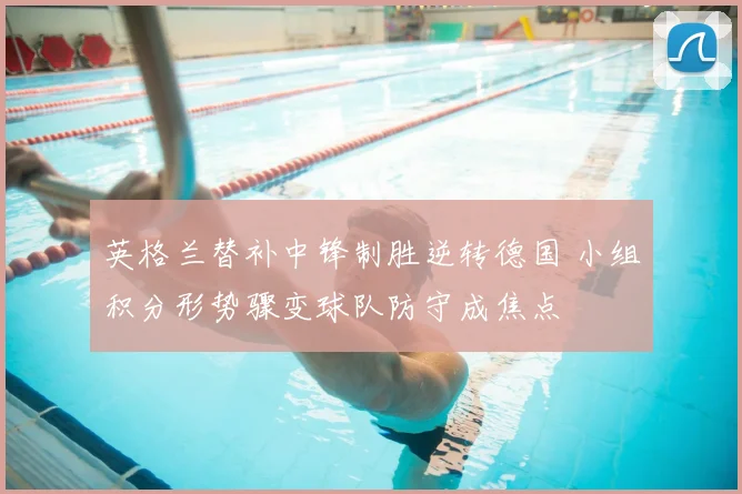 英格兰替补中锋制胜逆转德国 小组积分形势骤变球队防守成焦点