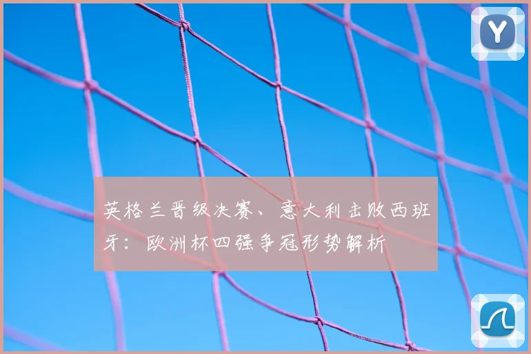 英格兰晋级决赛、意大利击败西班牙：欧洲杯四强争冠形势解析