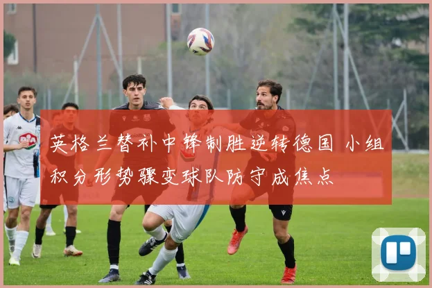 英格兰替补中锋制胜逆转德国 小组积分形势骤变球队防守成焦点