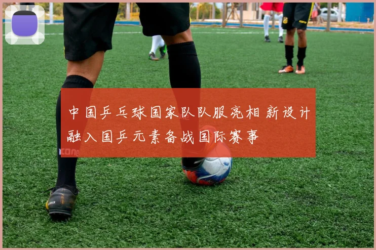 中国乒乓球国家队队服亮相 新设计融入国乒元素备战国际赛事