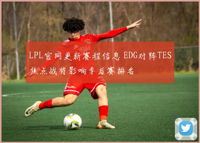 LPL官网更新赛程信息 EDG对阵TES焦点战将影响季后赛排名