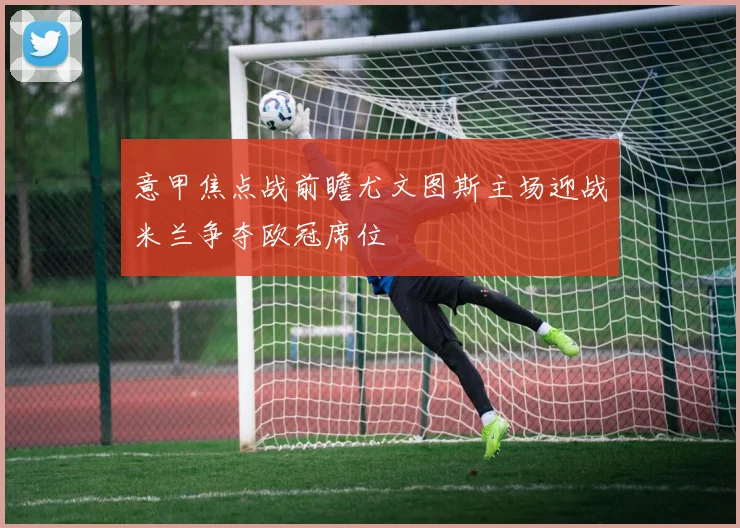 意甲焦点战前瞻尤文图斯主场迎战米兰争夺欧冠席位