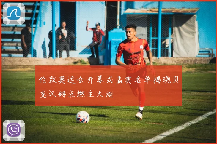 伦敦奥运会开幕式嘉宾名单揭晓贝克汉姆点燃主火炬