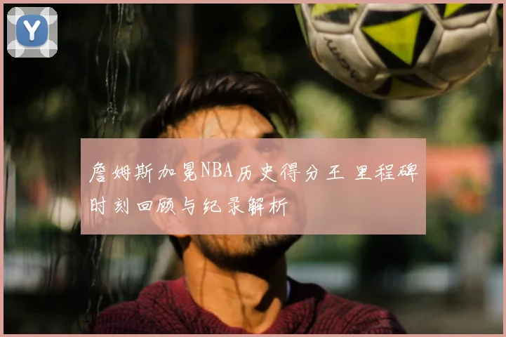 詹姆斯加冕NBA历史得分王 里程碑时刻回顾与纪录解析