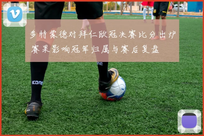 多特蒙德对拜仁欧冠决赛比分出炉 赛果影响冠军归属与赛后复盘