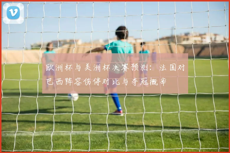 欧洲杯与美洲杯决赛预测：法国对巴西阵容伤停对比与夺冠概率