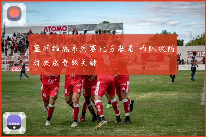 篮网雄鹿系列赛比分胶着 两队攻防对决成晋级关键