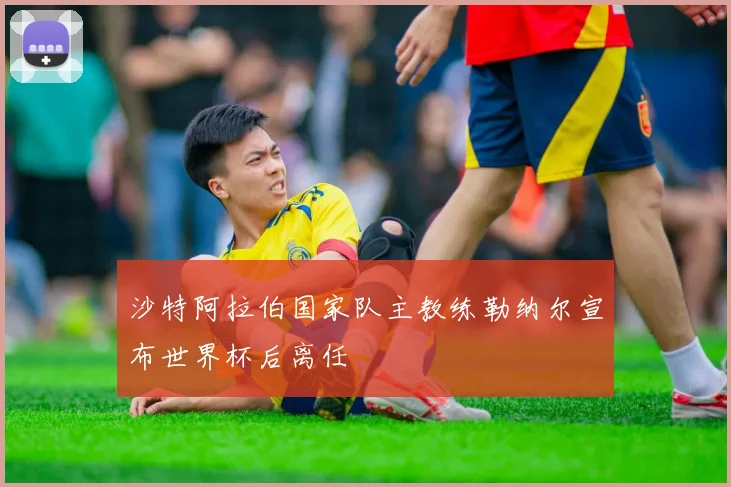 沙特阿拉伯国家队主教练勒纳尔宣布世界杯后离任
