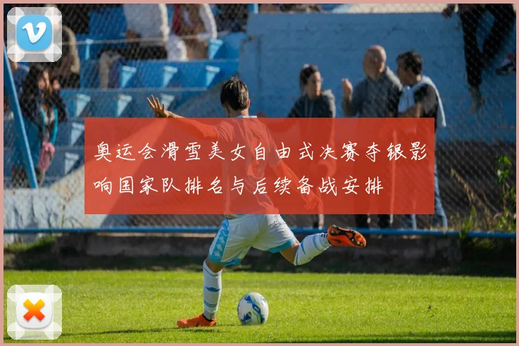 奥运会滑雪美女自由式决赛夺银影响国家队排名与后续备战安排