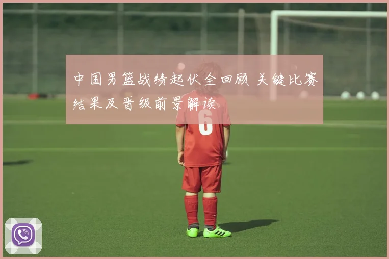 中国男篮战绩起伏全回顾 关键比赛结果及晋级前景解读