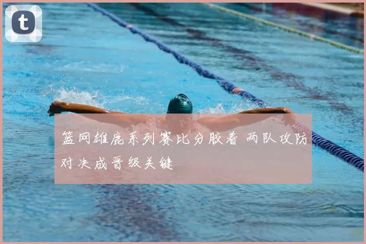 篮网雄鹿系列赛比分胶着 两队攻防对决成晋级关键