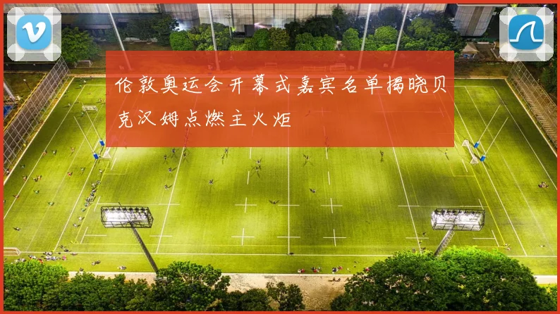 伦敦奥运会开幕式嘉宾名单揭晓贝克汉姆点燃主火炬