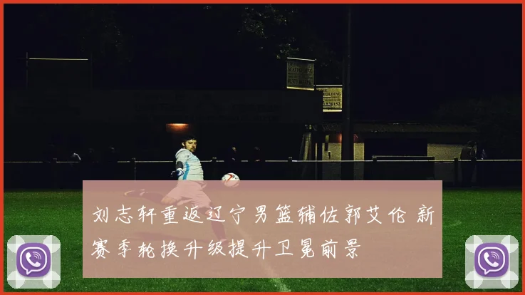 刘志轩重返辽宁男篮辅佐郭艾伦 新赛季轮换升级提升卫冕前景