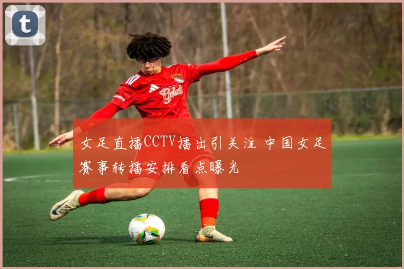 女足直播CCTV播出引关注 中国女足赛事转播安排看点曝光