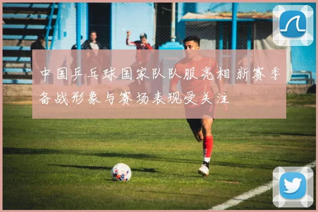 中国乒乓球国家队队服亮相 新赛季备战形象与赛场表现受关注