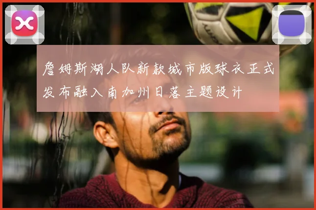 詹姆斯湖人队新款城市版球衣正式发布融入南加州日落主题设计