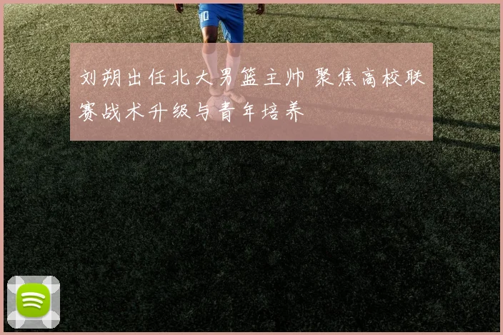 刘朔出任北大男篮主帅 聚焦高校联赛战术升级与青年培养