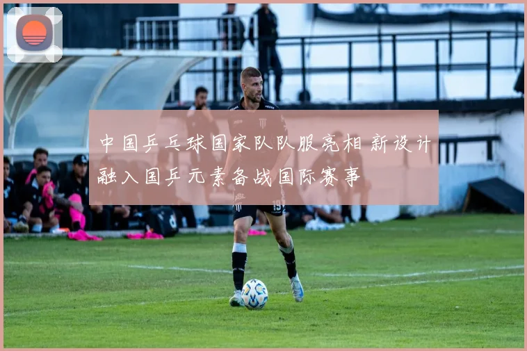 中国乒乓球国家队队服亮相 新设计融入国乒元素备战国际赛事